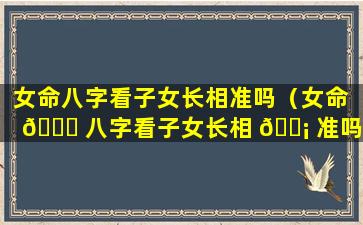 女命八字看子女长相准吗（女命 🐋 八字看子女长相 🐡 准吗好吗）